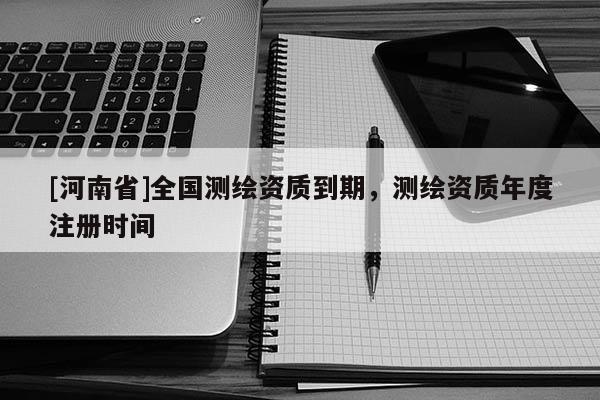 [河南省]全國測繪資質到期，測繪資質年度注冊時間