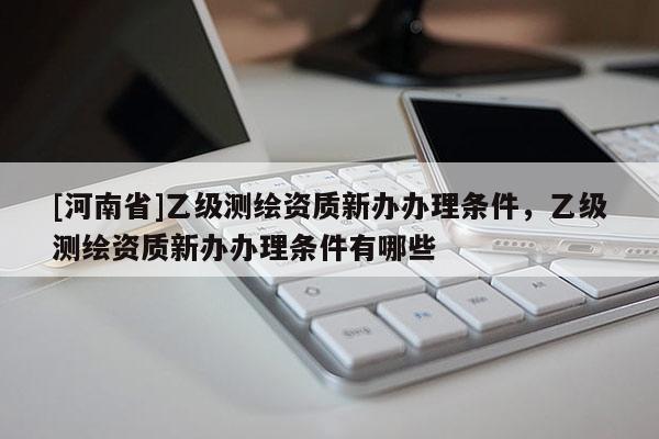 [河南省]乙級測繪資質新辦辦理條件，乙級測繪資質新辦辦理條件有哪些