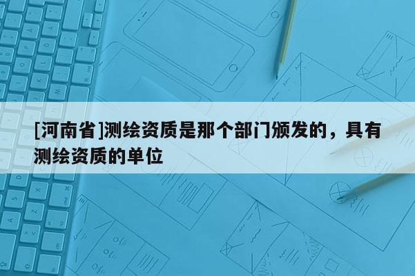 [河南省]測繪資質是那個部門頒發的，具有測繪資質的單位