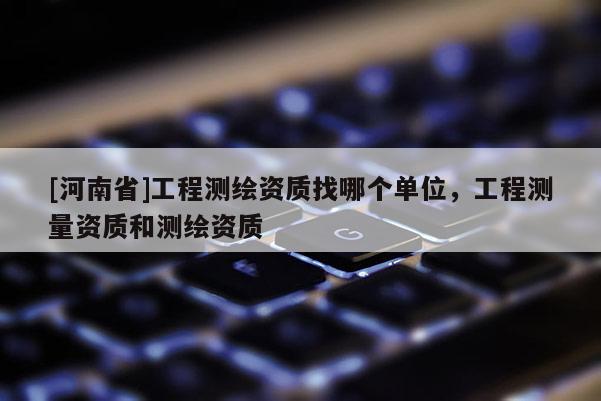 [河南省]工程測繪資質找哪個單位，工程測量資質和測繪資質