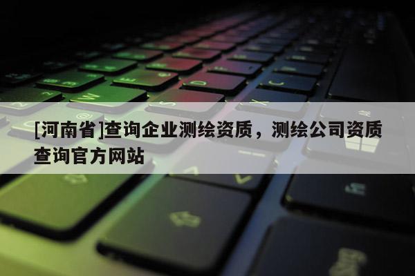 [河南省]查詢企業測繪資質，測繪公司資質查詢官方網站