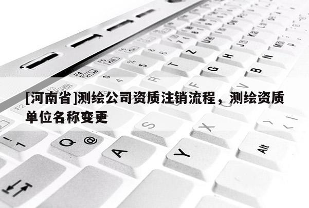 [河南省]測繪公司資質(zhì)注銷流程，測繪資質(zhì)單位名稱變更