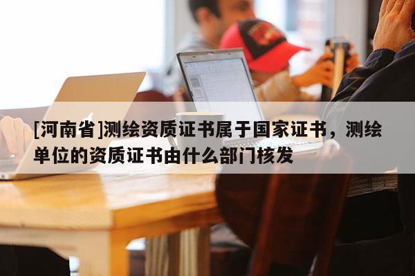 [河南省]測繪資質證書屬于國家證書，測繪單位的資質證書由什么部門核發