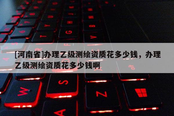 [河南省]辦理乙級測繪資質花多少錢，辦理乙級測繪資質花多少錢啊