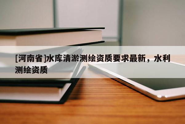 [河南省]水庫(kù)清淤測(cè)繪資質(zhì)要求最新，水利測(cè)繪資質(zhì)