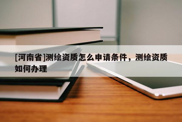 [河南省]測(cè)繪資質(zhì)怎么申請(qǐng)條件，測(cè)繪資質(zhì)如何辦理