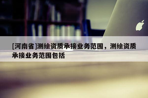 [河南省]測(cè)繪資質(zhì)承接業(yè)務(wù)范圍，測(cè)繪資質(zhì)承接業(yè)務(wù)范圍包括