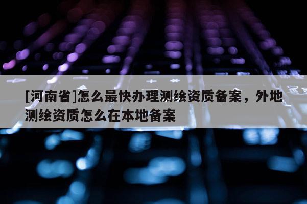 [河南省]怎么最快辦理測繪資質備案，外地測繪資質怎么在本地備案