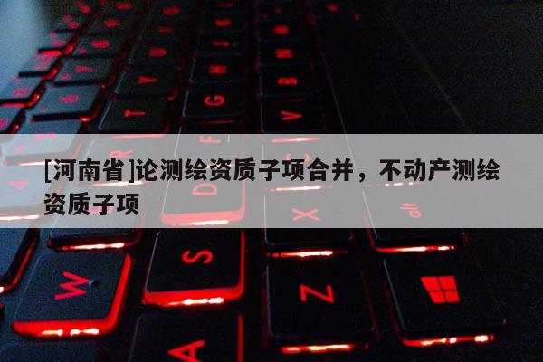[河南省]論測繪資質子項合并，不動產測繪資質子項