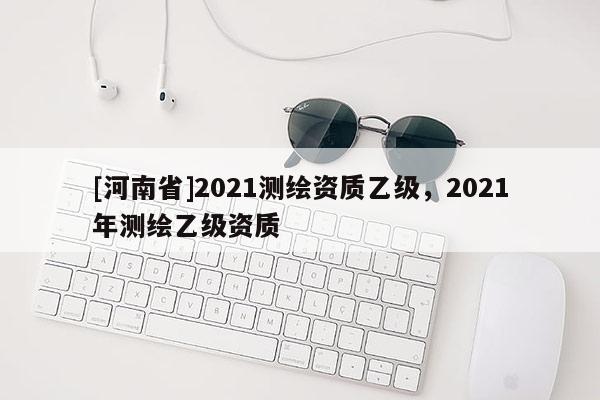 [河南省]2021測(cè)繪資質(zhì)乙級(jí)，2021年測(cè)繪乙級(jí)資質(zhì)