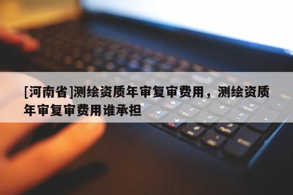 [河南省]測繪資質年審復審費用，測繪資質年審復審費用誰承擔
