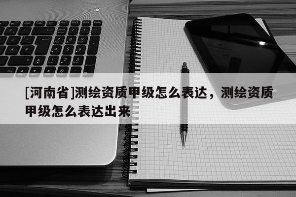 [河南省]測繪資質甲級怎么表達，測繪資質甲級怎么表達出來