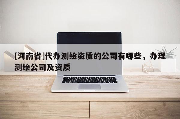 [河南省]代辦測繪資質的公司有哪些，辦理測繪公司及資質