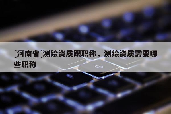 [河南省]測繪資質(zhì)跟職稱，測繪資質(zhì)需要哪些職稱