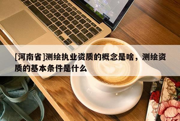 [河南省]測繪執業資質的概念是啥，測繪資質的基本條件是什么