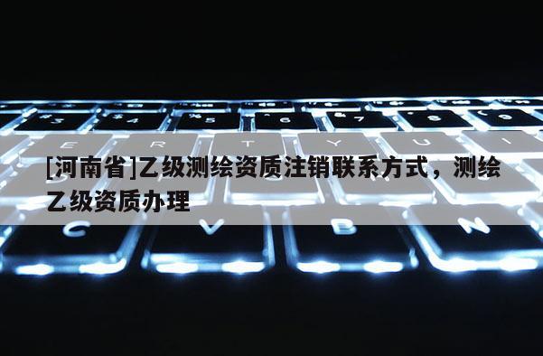 [河南省]乙級測繪資質注銷聯系方式，測繪乙級資質辦理