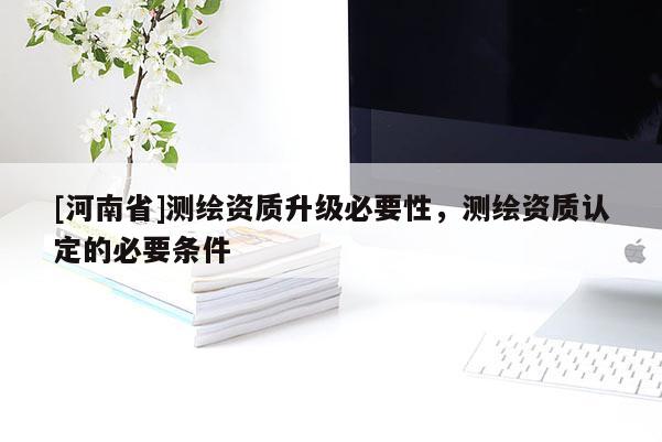 [河南省]測繪資質(zhì)升級必要性，測繪資質(zhì)認(rèn)定的必要條件