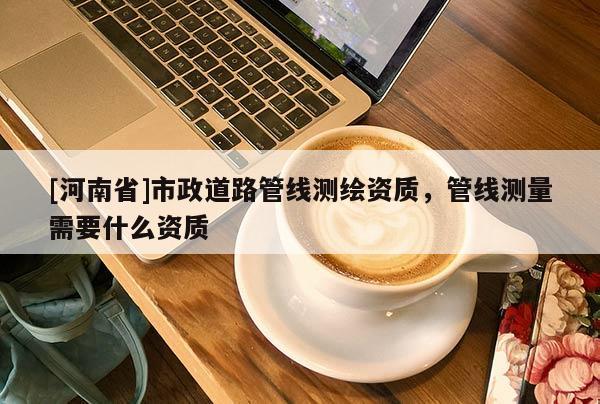 [河南省]市政道路管線測繪資質，管線測量需要什么資質