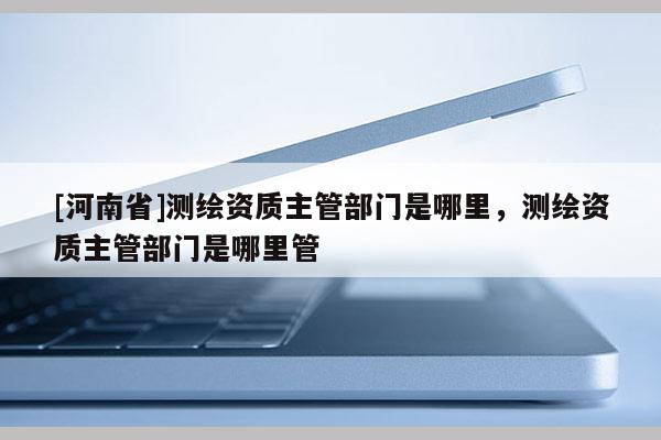 [河南省]測繪資質主管部門是哪里，測繪資質主管部門是哪里管