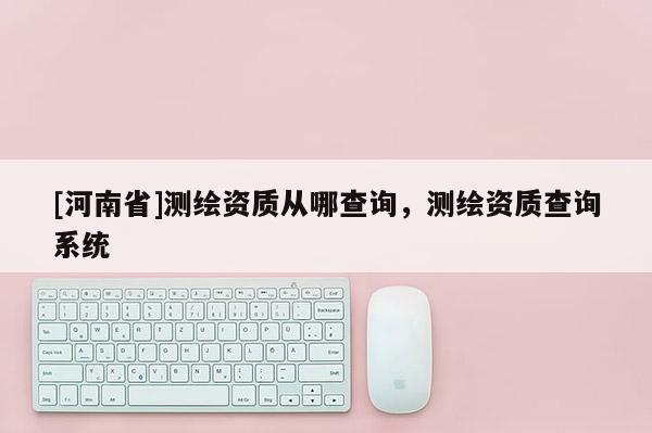 [河南省]測繪資質從哪查詢，測繪資質查詢系統