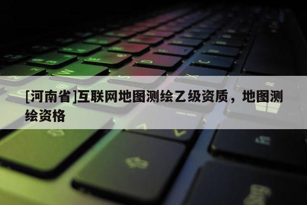[河南省]互聯網地圖測繪乙級資質，地圖測繪資格