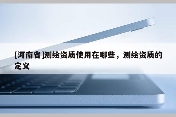[河南省]測繪資質使用在哪些，測繪資質的定義