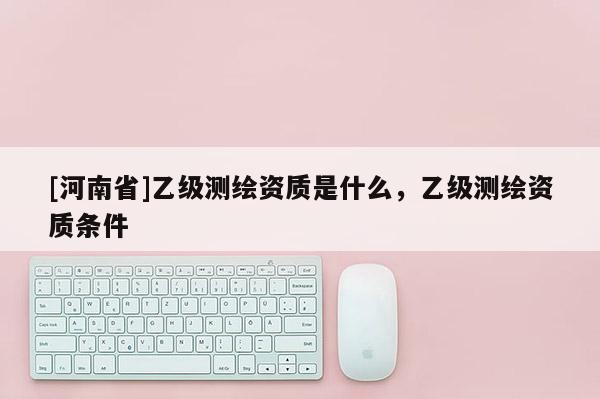 [河南省]乙級測繪資質是什么，乙級測繪資質條件