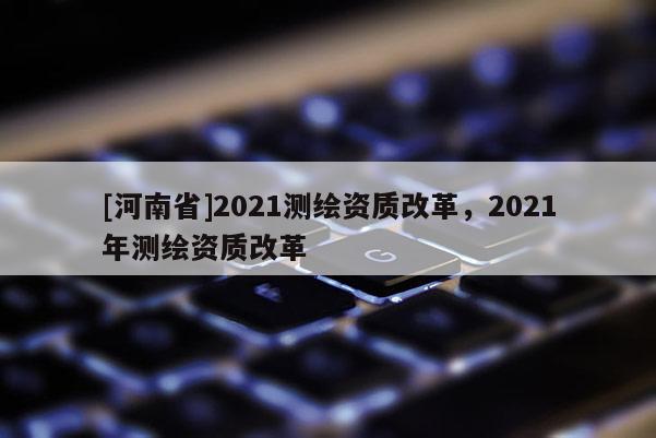 [河南省]2021測繪資質改革，2021年測繪資質改革