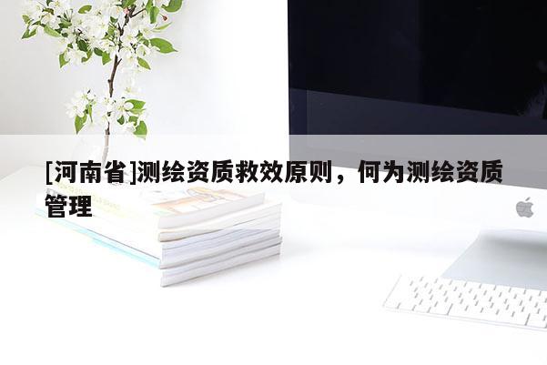 [河南省]測繪資質(zhì)救效原則，何為測繪資質(zhì)管理
