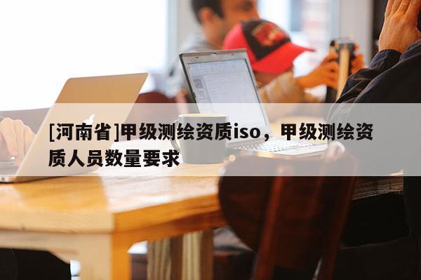 [河南省]甲級測繪資質iso，甲級測繪資質人員數量要求