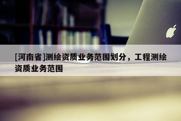 [河南省]測繪資質業務范圍劃分，工程測繪資質業務范圍