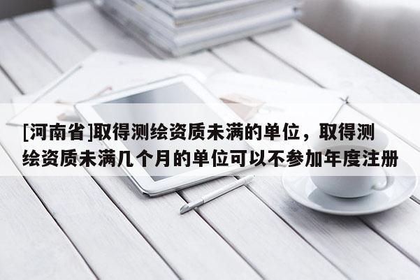 [河南省]取得測繪資質未滿的單位，取得測繪資質未滿幾個月的單位可以不參加年度注冊