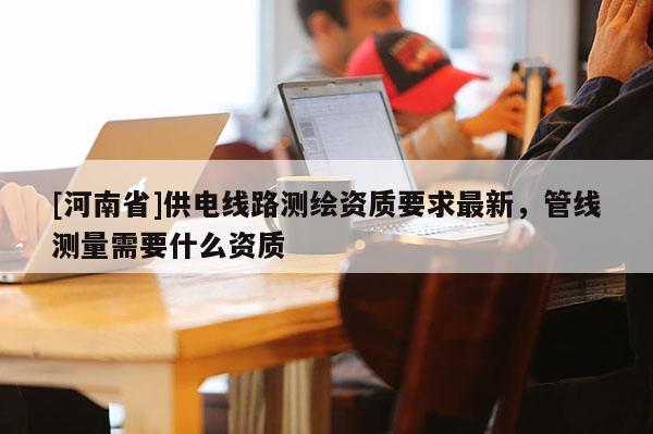 [河南省]供電線路測繪資質要求最新，管線測量需要什么資質