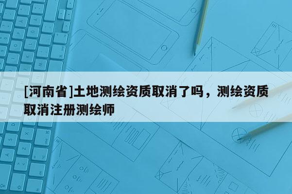 [河南省]土地測(cè)繪資質(zhì)取消了嗎，測(cè)繪資質(zhì)取消注冊(cè)測(cè)繪師