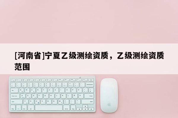 [河南省]寧夏乙級測繪資質(zhì)，乙級測繪資質(zhì)范圍
