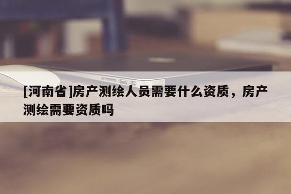 [河南省]房產測繪人員需要什么資質，房產測繪需要資質嗎