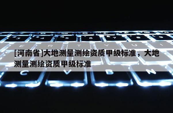 [河南省]大地測量測繪資質甲級標準，大地測量測繪資質甲級標準