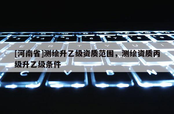 [河南省]測繪升乙級資質范圍，測繪資質丙級升乙級條件