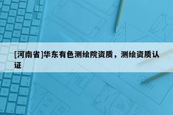 [河南省]華東有色測繪院資質，測繪資質認證