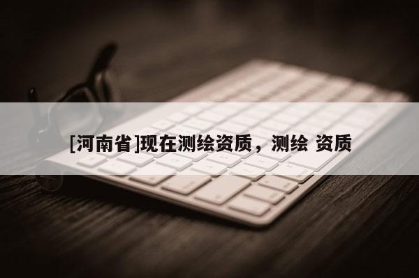 [河南省]現(xiàn)在測繪資質(zhì)，測繪 資質(zhì)