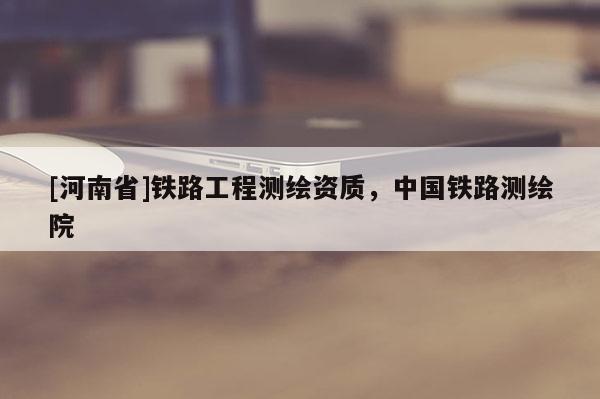 [河南省]鐵路工程測繪資質(zhì)，中國鐵路測繪院