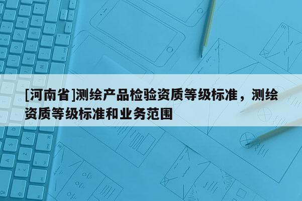 [河南省]測繪產品檢驗資質等級標準，測繪資質等級標準和業務范圍