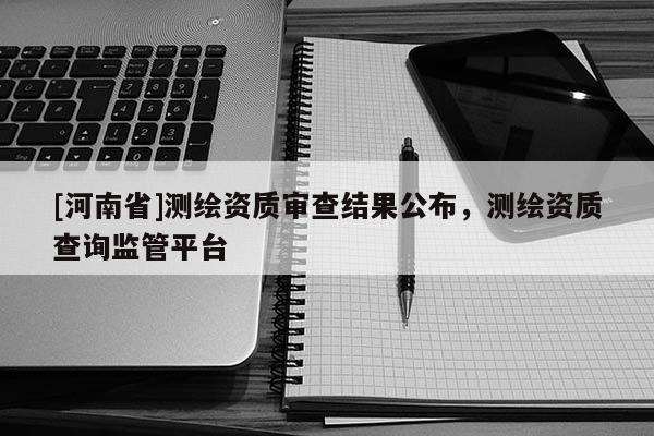 [河南省]測繪資質審查結果公布，測繪資質查詢監管平臺
