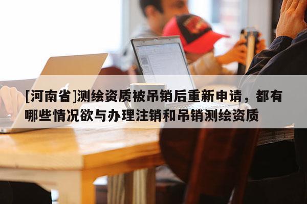 [河南省]測繪資質(zhì)被吊銷后重新申請(qǐng)，都有哪些情況欲與辦理注銷和吊銷測繪資質(zhì)