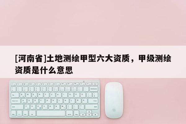 [河南省]土地測繪甲型六大資質，甲級測繪資質是什么意思