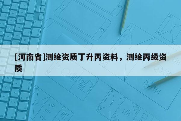 [河南省]測繪資質(zhì)丁升丙資料，測繪丙級資質(zhì)