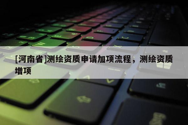 [河南省]測繪資質申請加項流程，測繪資質增項