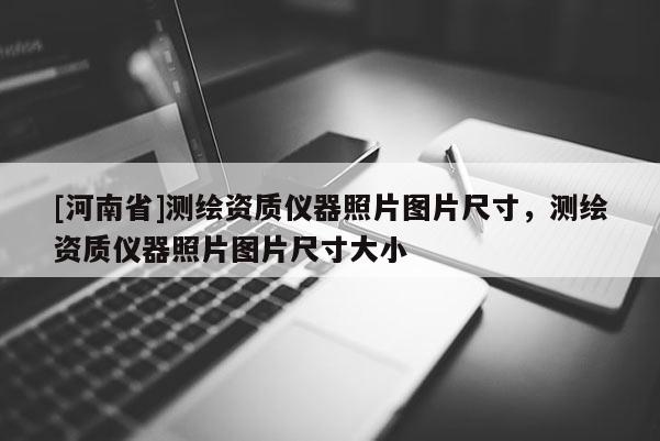 [河南省]測繪資質儀器照片圖片尺寸，測繪資質儀器照片圖片尺寸大小