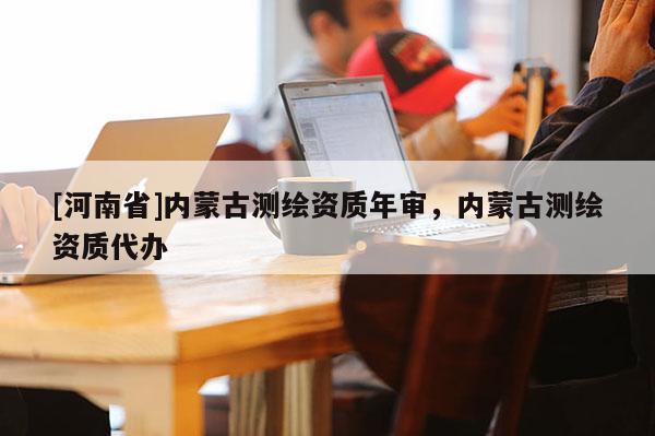 [河南省]內蒙古測繪資質年審，內蒙古測繪資質代辦