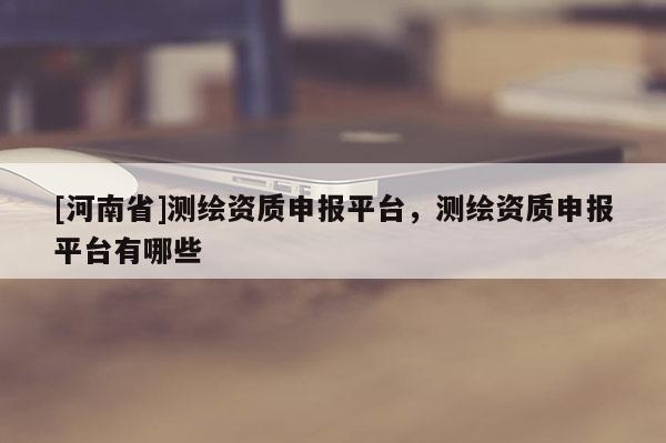 [河南省]測(cè)繪資質(zhì)申報(bào)平臺(tái)，測(cè)繪資質(zhì)申報(bào)平臺(tái)有哪些